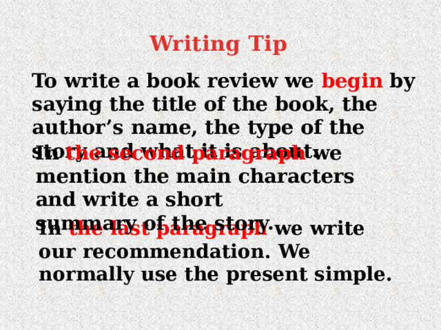 Writing Tip   To write a book review we begin by saying the title of the book, the author’s name, the type of the story and what it is about. In the second paragraph we mention the main characters and write a short summary of the story. In the last paragraph we write our recommendation. We normally use the present simple. 