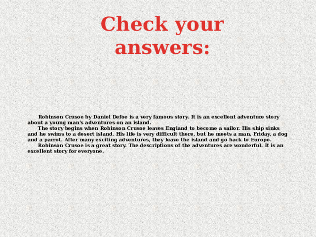 Check your answers:  Robinson Crusoe by Daniel Defoe is a very famous story. It is an excellent adventure story about a young man’s adventures on an island.  The story begins when Robinson Crusoe leaves England to become a sailor. His ship sinks and he swims to a desert island. His life is very difficult there, but he meets a man, Friday, a dog and a parrot. After many exciting adventures, they leave the island and go back to Europe.  Robinson Crusoe is a great story. The descriptions of the adventures are wonderful. It is an excellent story for everyone.   