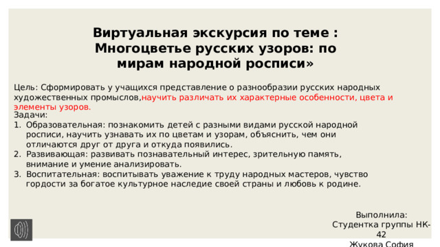 Виртуальная экскурсия по теме : Многоцветье русских узоров: по мирам народной росписи» Цель: Сформировать у учащихся представление о разнообразии русских народных художественных промыслов, научить различать их характерные особенности, цвета и элементы узоров. Задачи: Образовательная: познакомить детей с разными видами русской народной росписи, научить узнавать их по цветам и узорам, объяснить, чем они отличаются друг от друга и откуда появились. Развивающая: развивать познавательный интерес, зрительную память, внимание и умение анализировать. Воспитательная: воспитывать уважение к труду народных мастеров, чувство гордости за богатое культурное наследие своей страны и любовь к родине. Выполнила: Студентка группы НК-42 Жукова София 