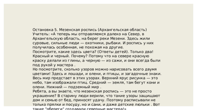 Остановка 5. Мезенская роспись (Архангельская область) Учитель: «А теперь мы отправляемся далеко на Север, в Архангельскую область, на берег реки Мезени. Здесь жили суровые, сильные люди — охотники, рыбаки. И роспись у них получилась особенная, не похожая на другие. Посмотрите, какие здесь цвета? (Ответы детей). Только два! Красный и черный. Почему? Потому что на севере красную краску делали из глины, а черную — из сажи, и они всегда были под рукой у мастера . Но посмотрите, сколько узоров можно нарисовать всего двумя цветами! Здесь и лошади, и олени, и птицы, и загадочные знаки. Весь мир предстает в этих узорах. Верхний ярус рисунка — это небо, там изображали птиц. Средний — земля, там бегут кони и олени. Нижний — подземный мир . Ребята, а вы знаете, что мезенская роспись — это не просто украшение? В старину люди верили, что такие узоры защищают дом и семью от бед, приносят удачу. Поэтому расписывали не только прялки и посуду, но и сани, и даже детские люльки . Вот такие 
