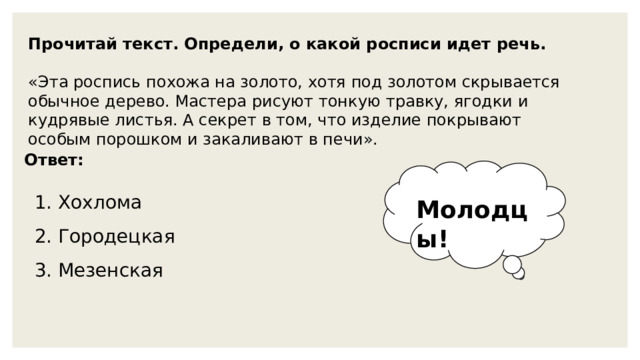 Прочитай текст. Определи, о какой росписи идет речь. «Эта роспись похожа на золото, хотя под золотом скрывается обычное дерево. Мастера рисуют тонкую травку, ягодки и кудрявые листья. А секрет в том, что изделие покрывают особым порошком и закаливают в печи». Ответ: 1. Хохлома Молодцы! 2. Городецкая 3. Мезенская 