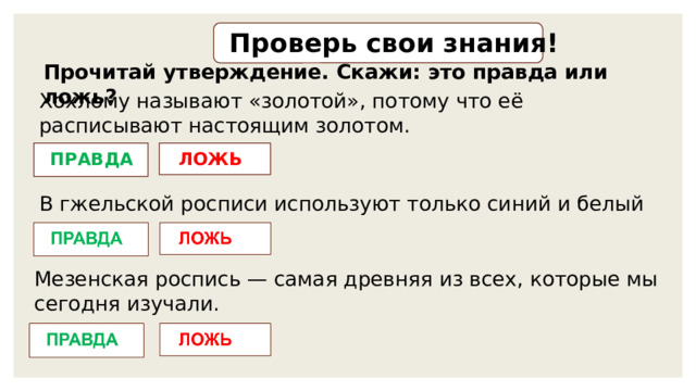 Проверь свои знания! Прочитай утверждение. Скажи: это правда или ложь? Хохлому называют «золотой», потому что её расписывают настоящим золотом. ЛОЖЬ ПРАВДА В гжельской росписи используют только синий и белый цвета. Мезенская роспись — самая древняя из всех, которые мы сегодня изучали. 