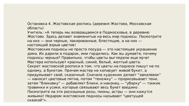 Остановка 4. Жостовская роспись (деревня Жостово, Московская область) Учитель: «А теперь мы возвращаемся в Подмосковье, в деревню Жостово. Здесь делают знаменитые на весь мир подносы. Посмотрите на них — они черные, лакированные, блестящие, а на них — настоящий взрыв цветов! Жостовские подносы не просто посуда — это настоящее украшение дома. Их дарили в подарок, ими гордились. Как вы думаете, почему подносы черные? Правильно, чтобы цветы выглядели еще ярче! Мастера используют красный, синий, белый, желтый цвета. Секрет жостовской росписи в том, что цветы на подносе пишут не по одному, а букетом. Причем мастер не копирует живой букет, а придумывает свой, сказочный. Сначала художник делает 
