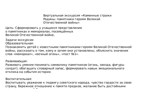 Виртуальная экскурсия «Каменные стражи Родины: памятники героям Великой Отечественной войны» Цель: Сформировать у учащихся представление о памятниках и мемориалах, посвящённых Великой Отечественной войне, Задачи экскурсии Образовательная: Познакомить детей с известными памятниками героям Великой Отечественной войны, рассказать о том, кому и зачем они установлены, объяснить значение слов «мемориал», «вечный огонь», «пост №1». Развивающая: Развивать умение понимать символику памятников (огонь, звезда, фигуры солдат), обогащать словарный запас, формировать навык эмоционального отклика на события истории. Воспитательная: Воспитывать уважение к подвигу советского народа, чувство гордости за свою страну, бережное отношение к памяти предков, желание быть достойными гражданами своей Родины. 