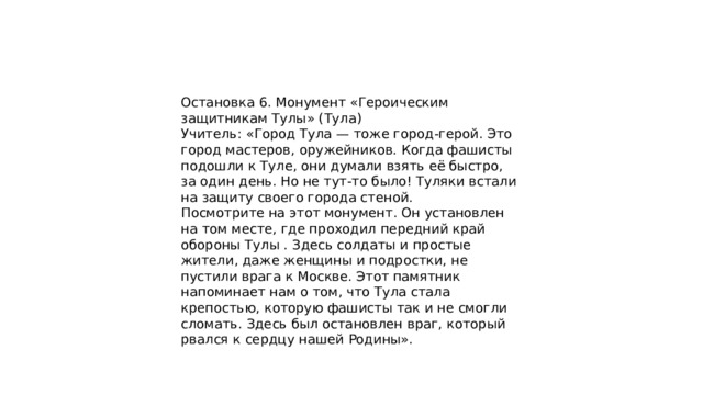 Остановка 6. Монумент «Героическим защитникам Тулы» (Тула) Учитель: «Город Тула — тоже город-герой. Это город мастеров, оружейников. Когда фашисты подошли к Туле, они думали взять её быстро, за один день. Но не тут-то было! Туляки встали на защиту своего города стеной. Посмотрите на этот монумент. Он установлен на том месте, где проходил передний край обороны Тулы . Здесь солдаты и простые жители, даже женщины и подростки, не пустили врага к Москве. Этот памятник напоминает нам о том, что Тула стала крепостью, которую фашисты так и не смогли сломать. Здесь был остановлен враг, который рвался к сердцу нашей Родины». 