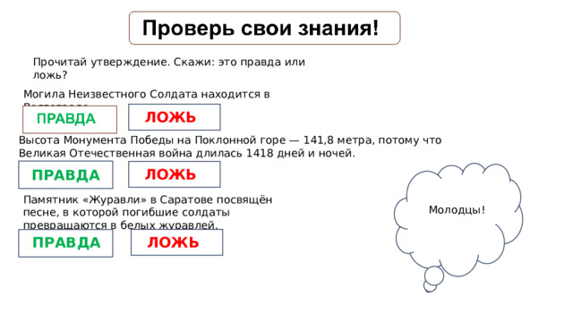 Прочитай утверждение. Скажи: это правда или ложь? Могила Неизвестного Солдата находится в Волгограде. ЛОЖЬ Высота Монумента Победы на Поклонной горе — 141,8 метра, потому что Великая Отечественная война длилась 1418 дней и ночей. ЛОЖЬ ПРАВДА Памятник «Журавли» в Саратове посвящён песне, в которой погибшие солдаты превращаются в белых журавлей. Молодцы! ЛОЖЬ ПРАВДА 