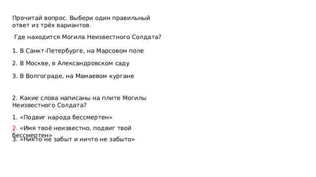 Прочитай вопрос. Выбери один правильный ответ из трёх вариантов.  Где находится Могила Неизвестного Солдата? 1. В Санкт-Петербурге, на Марсовом поле 2. В Москве, в Александровском саду 3. В Волгограде, на Мамаевом кургане 2. Какие слова написаны на плите Могилы Неизвестного Солдата? 1. «Подвиг народа бессмертен» 2. «Имя твоё неизвестно, подвиг твой бессмертен» 3. «Никто не забыт и ничто не забыто» 