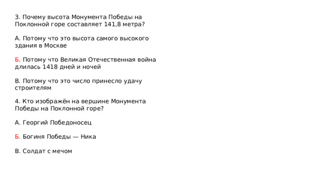 3. Почему высота Монумента Победы на Поклонной горе составляет 141,8 метра? А. Потому что это высота самого высокого здания в Москве Б . Потому что Великая Отечественная война длилась 1418 дней и ночей В. Потому что это число принесло удачу строителям 4. Кто изображён на вершине Монумента Победы на Поклонной горе? А. Георгий Победоносец Б. Богиня Победы — Ника В. Солдат с мечом 