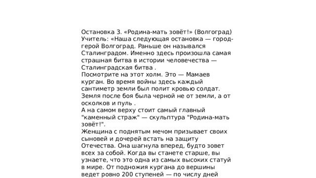 Остановка 3. «Родина-мать зовёт!» (Волгоград) Учитель: «Наша следующая остановка — город-герой Волгоград. Раньше он назывался Сталинградом. Именно здесь произошла самая страшная битва в истории человечества — Сталинградская битва . Посмотрите на этот холм. Это — Мамаев курган. Во время войны здесь каждый сантиметр земли был полит кровью солдат. Земля после боя была черной не от земли, а от осколков и пуль . А на самом верху стоит самый главный 