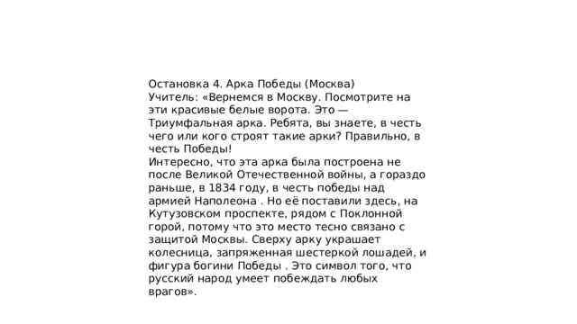Остановка 4. Арка Победы (Москва) Учитель: «Вернемся в Москву. Посмотрите на эти красивые белые ворота. Это — Триумфальная арка. Ребята, вы знаете, в честь чего или кого строят такие арки? Правильно, в честь Победы! Интересно, что эта арка была построена не после Великой Отечественной войны, а гораздо раньше, в 1834 году, в честь победы над армией Наполеона . Но её поставили здесь, на Кутузовском проспекте, рядом с Поклонной горой, потому что это место тесно связано с защитой Москвы. Сверху арку украшает колесница, запряженная шестеркой лошадей, и фигура богини Победы . Это символ того, что русский народ умеет побеждать любых врагов». 