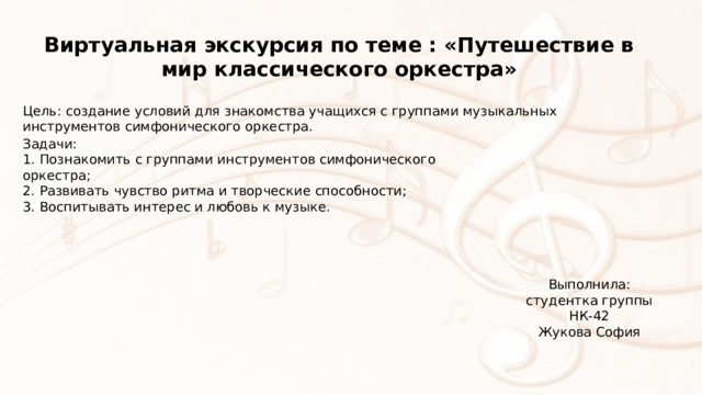 Виртуальная экскурсия по теме : «Путешествие в мир классического оркестра» Цель: создание условий для знакомства учащихся с группами музыкальных инструментов симфонического оркестра. Задачи: 1. Познакомить с группами инструментов симфонического оркестра; 2. Развивать чувство ритма и творческие способности; 3. Воспитывать интерес и любовь к музыке. Выполнила: студентка группы НК-42 Жукова София 