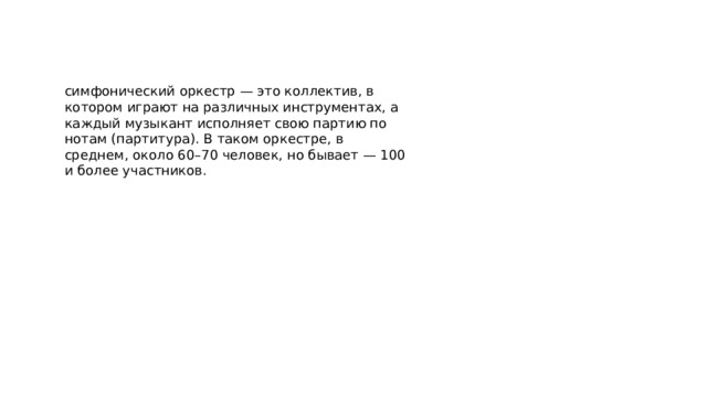 симфонический оркестр — это коллектив, в котором играют на различных инструментах, а каждый музыкант исполняет свою партию по нотам (партитура). В таком оркестре, в среднем, около 60–70 человек, но бывает — 100 и более участников. 
