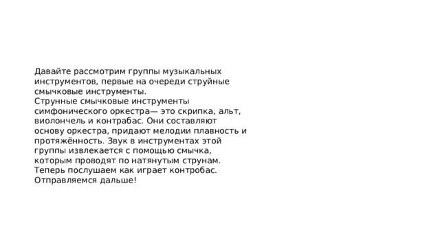 Давайте рассмотрим группы музыкальных инструментов, первые на очереди струйные смычковые инструменты. Струнные смычковые инструменты симфонического оркестра— это скрипка, альт, виолончель и контрабас. Они составляют основу оркестра, придают мелодии плавность и протяжённость. Звук в инструментах этой группы извлекается с помощью смычка, которым проводят по натянутым струнам. Теперь послушаем как играет контробас. Отправляемся дальше! 
