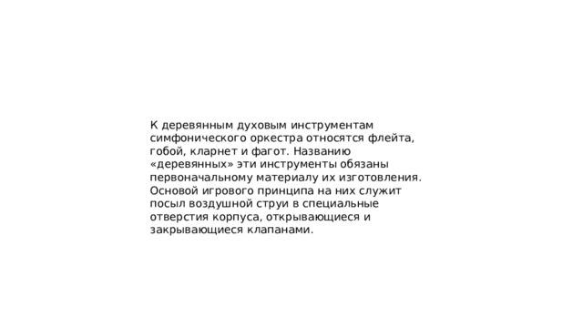 К деревянным духовым инструментам симфонического оркестра относятся флейта, гобой, кларнет и фагот. Названию «деревянных» эти инструменты обязаны первоначальному материалу их изготовления. Основой игрового принципа на них служит посыл воздушной струи в специальные отверстия корпуса, открывающиеся и закрывающиеся клапанами. 