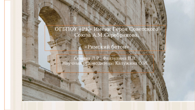 ОГБПОУ «РК» Имени Героя Советского Союза А.М.Серебрякова.   «Римский бетон» Семина Л.Р., Файзулина В.В. Научный руководитель: Калужина О.И. 