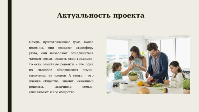 Актуальность проекта Блюда, приготовленные дома, более полезны, они создают атмосферу уюта, они позволяют объединиться членам семьи, создать свои традиции, то есть семейные рецепты – это один из способов объединения семьи, сплочения ее членов. А семья – это ячейка общества, значит, семейные рецепты, сплачивая семью, сплачивают и все общество. 