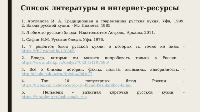Список литературы и интернет-ресурсы 1. Арсланова И. А. Традиционная и современная русская кухня. Уфа, 1999.  2. Блюда русской кухни. - М.: Планета, 1985. 3. Любимые русские блюда. Издательство: Астрель, Аркаим, 2011. 4. Сафин Н.М. Русские блюда. Уфа. 1976. 1. 7 рецептов блюд русской кухни, о которых ты точно не знал. - https://rb7.ru/m/life/128306 2. Блюда, которые вы можете попробовать только в России. - https://www.ufa.kp.ru/daily/27043.4/4107695/ 3. Всё о блинах: история, факты, польза, витамины, калорийность. - http://chakchak.uz/ru/tip/view?id=77 4. Топ 10 популярных блюд России. - https://nyamkin.ru/advice/top-10-blyud-bashkirskoy-kuhni 5. Пельмени – визитная карточка русской кухни. - https://kitaplong.ru/usbosmak_rus 