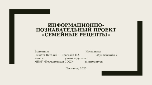 Информационно-познавательный проект  «СЕМЕЙНЫЕ РЕЦЕПТЫ»    Выполнил: Наставник: Пищёта Виталий Довгялло Е.А. обучающийся 7 класса учитель русского МБОУ «Песчановская СОШ» и литературы Песчаное, 2025 