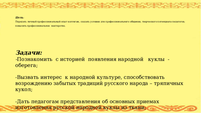   Цель :  Передать личный профессиональный опыт коллегам, создать условия для профессионального общения, творческого потенциала педагогов; повысить профессиональное мастерство.  Задачи: - Познакомить с историей появления народной куклы - оберега; -Вызвать интерес к народной культуре, способствовать возрождению забытых традиций русского народа – тряпичных кукол; -Дать педагогам представления об основных приемах изготовления русской народной куклы из ткани;   