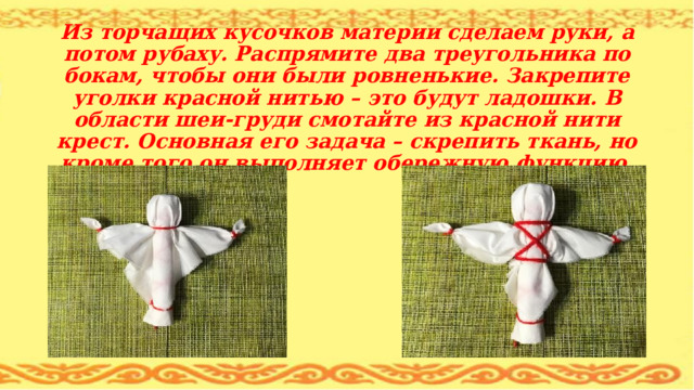      Из торчащих кусочков материи сделаем руки, а потом рубаху. Распрямите два треугольника по бокам, чтобы они были ровненькие. Закрепите уголки красной нитью – это будут ладошки. В области шеи-груди смотайте из красной нити крест. Основная его задача – скрепить ткань, но кроме того он выполняет обережную функцию. 