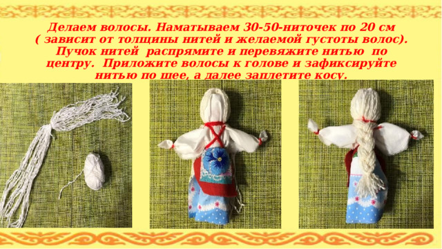   Делаем волосы. Наматываем 30-50-ниточек по 20 см ( зависит от толщины нитей и желаемой густоты волос). Пучок нитей распрямите и перевяжите нитью по центру. Приложите волосы к голове и зафиксируйте нитью по шее, а далее заплетите косу. 