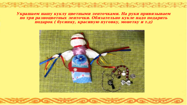  Украшаем нашу куклу цветными ленточками. На руки привязываем по три разноцветных ленточки. Обязательно кукле надо подарить подарок ( бусинку, красивую пуговку, монетку и т.д) 