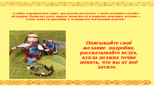   А сейчас я раскрою вам секрет, как куколке рассказать о своём желании и сделайте ей подарок. Поднесите кукле зеркало, похвалите её и попросите исполнить желание: « Гляди, какая ты красавица, а за подарочек мой желание исполни».  Описывайте своё желание подробно, рассказывайте вслух, кукла должна точно понять, что вы от неё хотите. 
