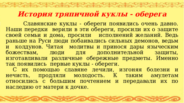 История тряпичной куклы - оберега  Славянские куклы - обереги появились очень давно. Наши передки верили в эти обереги, просили их о защите своей семьи и дома, просили исполнений желаний. Ведь раньше на Руси люди побаивались сильных демонов, ведьм и колдунов. Читая молитвы и принося дары языческим божествам, люди для дополнительной защиты, изготавливали различные обережные предметы. Именно так появились первые куклы - обереги. С их помощью славяне лечили, изгоняя болезни и нечисть, продляли молодость. К таким амулетам относились с большим почтением и передавали их по наследию от матери к дочке. 