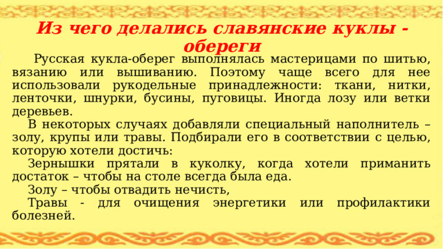 Из чего делались славянские куклы - обереги  Русская кукла-оберег выполнялась мастерицами по шитью, вязанию или вышиванию. Поэтому чаще всего для нее использовали рукодельные принадлежности: ткани, нитки, ленточки, шнурки, бусины, пуговицы. Иногда лозу или ветки деревьев. В некоторых случаях добавляли специальный наполнитель – золу, крупы или травы. Подбирали его в соответствии с целью, которую хотели достичь: Зернышки прятали в куколку, когда хотели приманить достаток – чтобы на столе всегда была еда. Золу – чтобы отвадить нечисть, Травы - для очищения энергетики или профилактики болезней. 