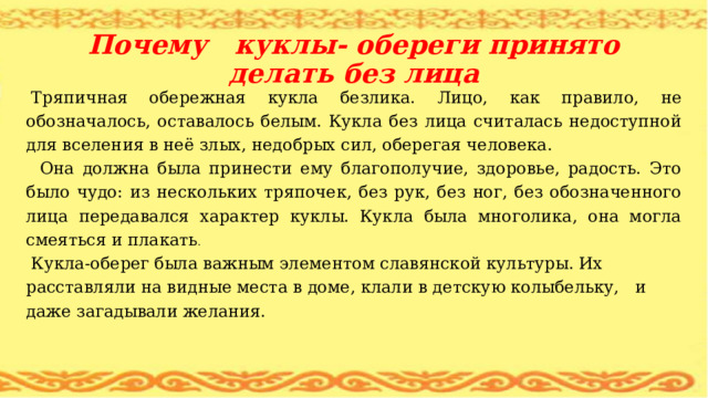 Почему куклы- обереги принято делать без лица Тряпичная обережная кукла безлика. Лицо, как правило, не обозначалось, оставалось белым. Кукла без лица считалась недоступной для вселения в неё злых, недобрых сил, оберегая человека.  Она должна была принести ему благополучие, здоровье, радость. Это было чудо: из нескольких тряпочек, без рук, без ног, без обозначенного лица передавался характер куклы. Кукла была многолика, она могла смеяться и плакать . Кукла-оберег была важным элементом славянской культуры. Их расставляли на видные места в доме, клали в детскую колыбельку, и даже загадывали желания.   