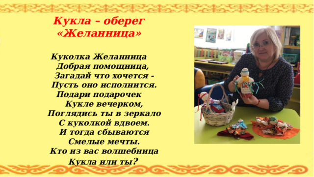           Кукла – оберег «Желанница»   Куколка Желанница  Добрая помощница,  Загадай что хочется -  Пусть оно исполнится.  Подари подарочек  Кукле вечерком,  Поглядись ты в зеркало  С куколкой вдвоем.  И тогда сбываются  Смелые мечты.  Кто из вас волшебница  Кукла или ты ?      