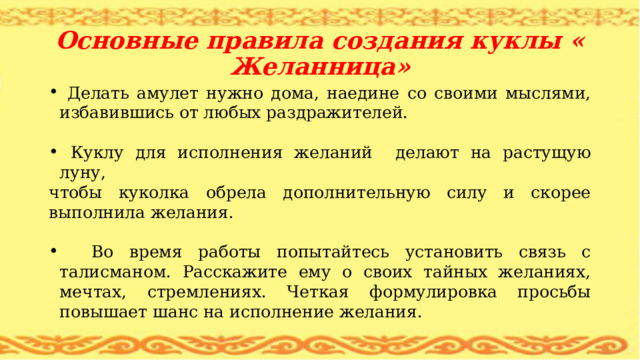 Основные правила создания куклы « Желанница»  Делать амулет нужно дома, наедине со своими мыслями, избавившись от любых раздражителей.  Куклу для исполнения желаний делают на растущую луну, чтобы куколка обрела дополнительную силу и скорее выполнила желания.  Во время работы попытайтесь установить связь с талисманом. Расскажите ему о своих тайных желаниях, мечтах, стремлениях. Четкая формулировка просьбы повышает шанс на исполнение желания. 