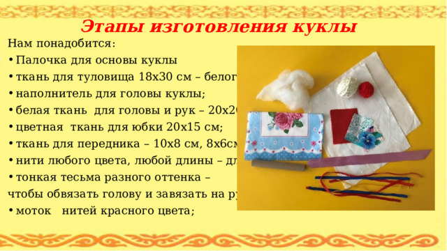 Этапы изготовления куклы Нам понадобится: Палочка для основы куклы ткань для туловища 18х30 см – белого цвета; наполнитель для головы куклы; белая ткань для головы и рук – 20х20 см; цветная ткань для юбки 20х15 см; ткань для передника – 10х8 см, 8x6см,5x7см; нити любого цвета, любой длины – для волос; тонкая тесьма разного оттенка – чтобы обвязать голову и завязать на руки; моток нитей красного цвета; 