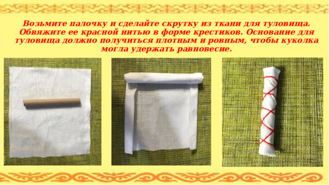  Возьмите палочку и сделайте скрутку из ткани для туловища. Обвяжите ее красной нитью в форме крестиков. Основание для туловища должно получиться плотным и ровным, чтобы куколка могла удержать равновесие. 
