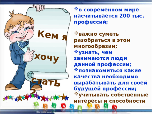 Кем я хочу стат ь? в современном мире насчитывается 200 тыс. профессий;  важно суметь разобраться в этом многообразии; узнать, чем занимаются люди данной профессии; познакомиться какие качества необходимо вырабатывать для своей будущей профессии; учитывать собственные интересы и способности 