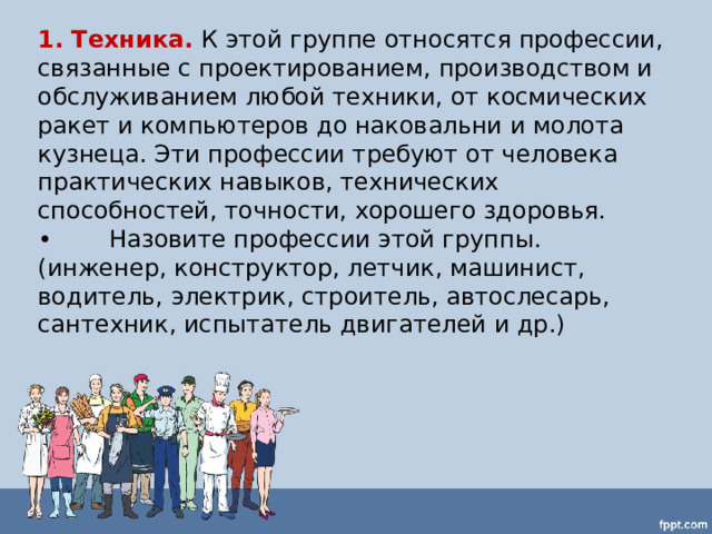 1. Техника.  К этой группе относятся профессии, связанные с проектированием, производством и обслуживанием любой техники, от космических ракет и компьютеров до наковальни и молота кузнеца. Эти профессии требуют от человека практических навыков, технических способностей, точности, хорошего здоровья. •  Назовите профессии этой группы. (инженер, конструктор, летчик, машинист, водитель, электрик, строитель, автослесарь, сантехник, испытатель двигателей и др.) 