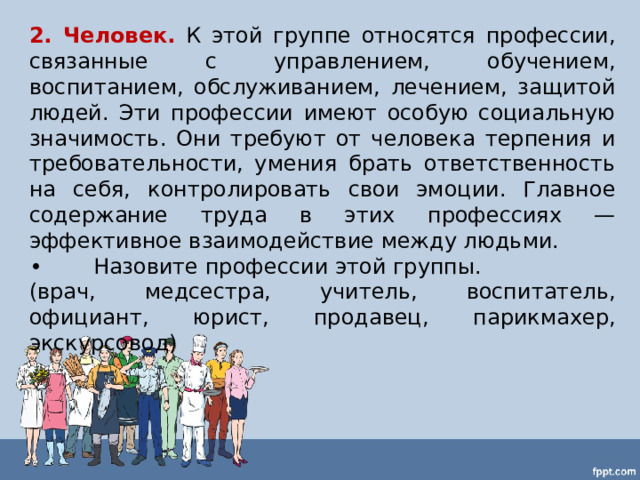 2. Человек.  К этой группе относятся профессии, связанные с управлением, обучением, воспитанием, обслуживанием, лечением, защитой людей. Эти профессии имеют особую социальную значимость. Они требуют от человека терпения и требовательности, умения брать ответственность на себя, контролировать свои эмоции. Главное содержание труда в этих профессиях — эффективное взаимодействие между людьми. •  Назовите профессии этой группы. (врач, медсестра, учитель, воспитатель, официант, юрист, продавец, парикмахер, экскурсовод) 