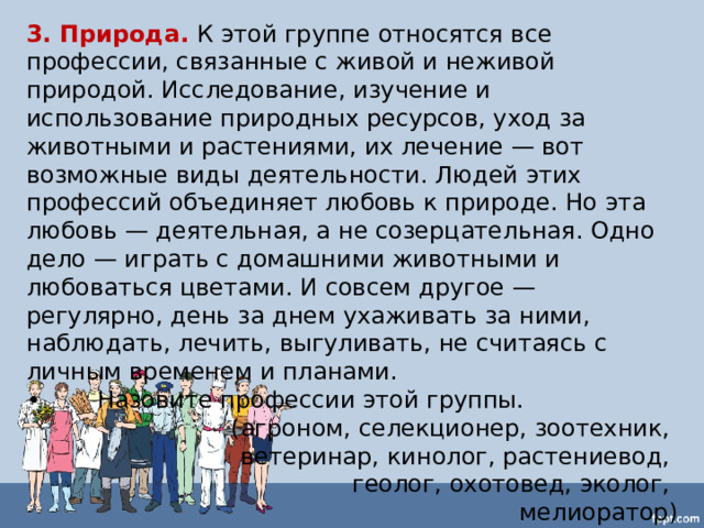 3. Природа.  К этой группе относятся все профессии, связанные с живой и неживой природой. Исследование, изучение и использование природных ресурсов, уход за животными и растениями, их лечение — вот возможные виды деятельности. Людей этих профессий объединяет любовь к природе. Но эта любовь — деятельная, а не созерцательная. Одно дело — играть с домашними животными и любоваться цветами. И совсем другое — регулярно, день за днем ухаживать за ними, наблюдать, лечить, выгуливать, не считаясь с личным временем и планами. •  Назовите профессии этой группы.  (агроном, селекционер, зоотехник, ветеринар, кинолог, растениевод, геолог, охотовед, эколог, мелиоратор) 