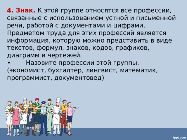 4. Знак.  К этой группе относятся все профессии, связанные с использованием устной и письменной речи, работой с документами и цифрами. Предметом труда для этих профессий является информация, которую можно представить в виде текстов, формул, знаков, кодов, графиков, диаграмм и чертежей. •  Назовите профессии этой группы. (экономист, бухгалтер, лингвист, математик, программист, документовед) 