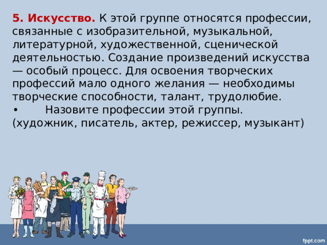 5. Искусство.  К этой группе относятся профессии, связанные с изобразительной, музыкальной, литературной, художественной, сценической деятельностью. Создание произведений искусства — особый процесс. Для освоения творческих профессий мало одного желания — необходимы творческие способности, талант, трудолюбие. •  Назовите профессии этой группы. (художник, писатель, актер, режиссер, музыкант) 