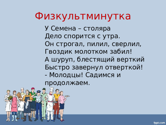Физкультминутка У Семена – столяра Дело спорится с утра. Он строгал, пилил, сверлил, Гвоздик молотком забил! А шуруп, блестящий верткий Быстро завернул отверткой! - Молодцы! Садимся и продолжаем. 