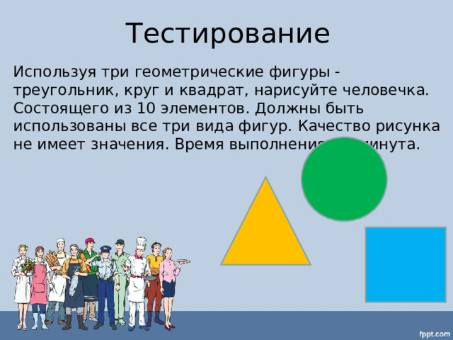 Тестирование Используя три геометрические фигуры - треугольник, круг и квадрат, нарисуйте человечка. Состоящего из 10 элементов. Должны быть использованы все три вида фигур. Качество рисунка не имеет значения. Время выполнения – 1 минута. 