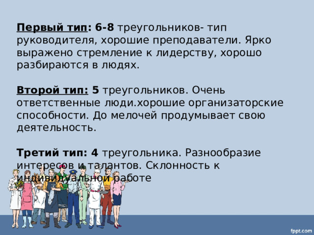 Первый тип :  6-8 треугольников- тип руководителя, хорошие преподаватели. Ярко выражено стремление к лидерству, хорошо разбираются в людях.  Второй тип: 5 треугольников. Очень ответственные люди.хорошие организаторские способности. До мелочей продумывает свою деятельность.  Третий тип: 4 треугольника. Разнообразие интересов и талантов. Склонность к индивидуальной работе 