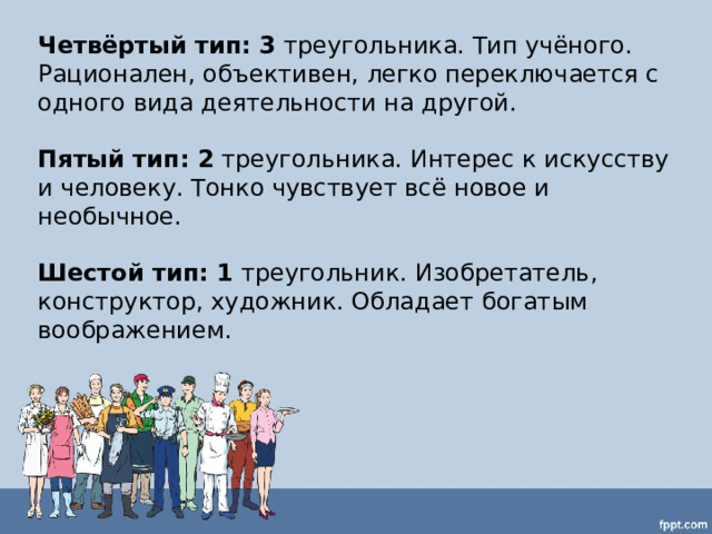 Четвёртый тип: 3 треугольника. Тип учёного. Рационален, объективен, легко переключается с одного вида деятельности на другой.  Пятый тип: 2 треугольника. Интерес к искусству и человеку. Тонко чувствует всё новое и необычное.  Шестой тип: 1 треугольник. Изобретатель, конструктор, художник. Обладает богатым воображением. 