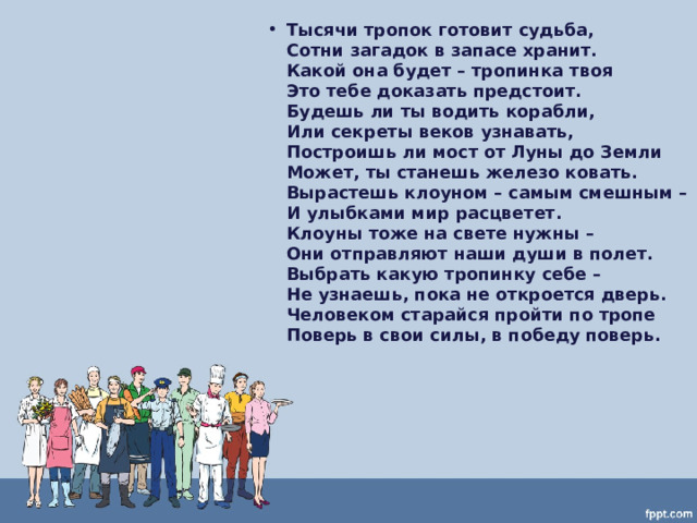 Тысячи тропок готовит судьба,  Сотни загадок в запасе хранит.  Какой она будет – тропинка твоя  Это тебе доказать предстоит.  Будешь ли ты водить корабли,  Или секреты веков узнавать,  Построишь ли мост от Луны до Земли  Может, ты станешь железо ковать.  Вырастешь клоуном – самым смешным –  И улыбками мир расцветет.  Клоуны тоже на свете нужны –  Они отправляют наши души в полет.  Выбрать какую тропинку себе –  Не узнаешь, пока не откроется дверь.  Человеком старайся пройти по тропе  Поверь в свои силы, в победу поверь.  