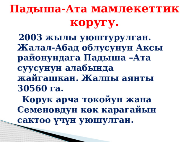 Падыша-Ата  мамлекеттик коругу .  2003 жылы уюштурулган. Жалал-Абад облусунун Аксы районундага Падыша –Ата суусунун алабында жайгашкан. Жалпы аянты 30560 га.   Корук арча токойун жана Семеновдун көк карагайын сактоо үчүн уюшулган.   