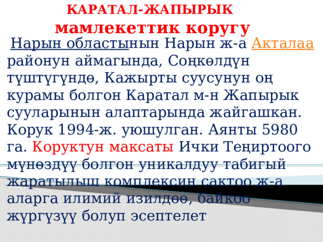 КАРАТАЛ-ЖАПЫРЫК   мамлекеттик коругу  Нарын областы нын Нарын ж-а Акталаа районун аймагында, Соңкөлдүн түштүгүндө, Кажырты суусунун оң курамы болгон Каратал м-н Жапырык сууларынын алаптарында жайгашкан. Корук 1994-ж. уюшулган. Аянты 5980 га. Коруктун максаты Ички Теңиртоого мүнөздүү болгон уникалдуу табигый жаратылыш комплексин сактоо ж-а аларга илимий изилдөө, байкоо жүргүзүү болуп эсептелет 