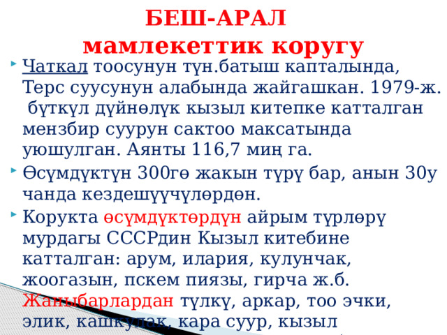 БЕШ-АРАЛ    мамлекеттик коругу Чаткал тоосунун түн.батыш капталында, Терс суусунун алабында жайгашкан. 1979-ж. бүткүл дүйнөлүк кызыл китепке катталган мензбир суурун сактоо максатында уюшулган. Аянты 116,7 миң га. Өсүмдүктүн 300гө жакын түрү бар, анын 30у чанда кездешүүчүлөрдөн. Корукта өсүмдүктөрдүн айрым түрлөрү мурдагы СССРдин Кызыл китебине катталган: арум, илария, кулунчак, жоогазын, пскем пиязы, гирча ж.б. Жаныбарлардан түлкү, аркар, тоо эчки, элик, кашкулак, кара суур, кызыл карышкыр, күрөң аюу, кундуз, илбирс, суусар, суукүсөн, мадыл мекендейт. 
