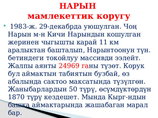 НАРЫН  мамлекеттик коругу  1983-ж. 29-декабрда уюшулган. Чоң Нарын м-н Кичи Нарындын кошулган жеринен чыгышты карай 11 км аралыктан башталып, Нарынтоонун түн. бетиндеги токойлуу массивди ээлейт. Жалпы аянты 24969 га ны түзөт. Корук бул аймактын табиятын бузбай, өз абалында сактоо максатында түзүлгөн. Жаныбарлардын 50 түрү, өсүмдүктөрдүн 1870 түрү кездешет. Мында Кырг-ндын башка аймактарында жашабаган марал бар. 