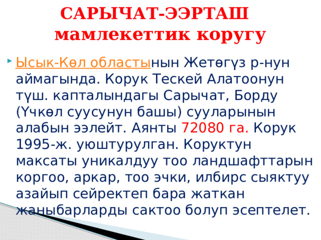 САРЫЧАТ-ЭЭРТАШ   мамлекеттик коругу Ысык-Көл областы нын Жетөгүз р-нун аймагында. Корук Тескей Алатоонун түш. капталындагы Сарычат, Борду (Үчкөл суусунун башы) сууларынын алабын ээлейт. Аянты 72080 га. Корук 1995-ж. уюштурулган. Коруктун максаты уникалдуу тоо ландшафттарын коргоо, аркар, тоо эчки, илбирс сыяктуу азайып сейректеп бара жаткан жаныбарларды сактоо болуп эсептелет. 
